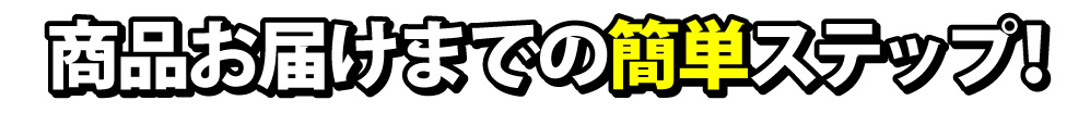 商品のお届けまでは簡単ステップ！最後までしっかりサポートします！